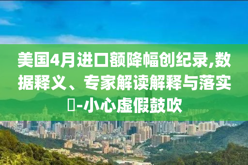 美國4月進口額降幅創(chuàng)紀錄,數(shù)據(jù)釋義、專家解讀解釋與落實?-小心虛假鼓吹