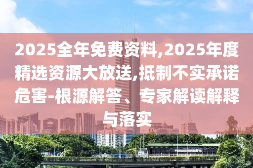 2025全年免費(fèi)資料,2025年度精選資源大放送,抵制不實(shí)承諾危害-根源解答、專(zhuān)家解讀解釋與落實(shí)