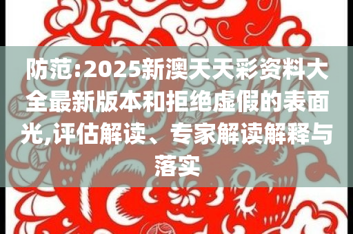 防范:2025新澳天天彩資料大全最新版本和拒絕虛假的表面光,評估解讀、專家解讀解釋與落實
