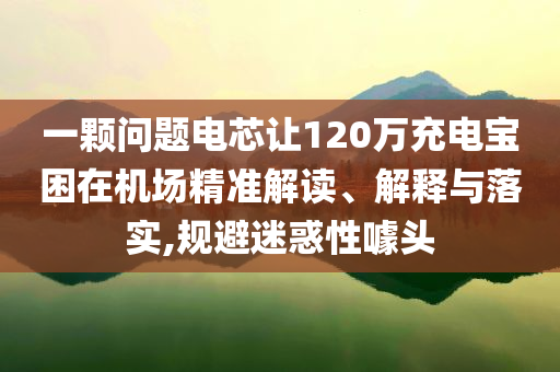 一顆問題電芯讓120萬充電寶困在機(jī)場(chǎng)精準(zhǔn)解讀、解釋與落實(shí),規(guī)避迷惑性噱頭
