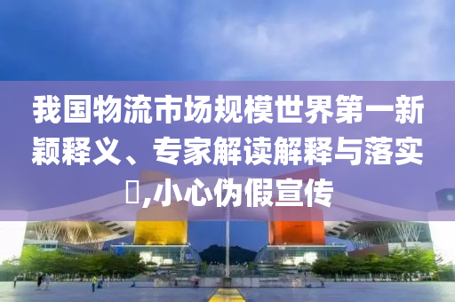 我國(guó)物流市場(chǎng)規(guī)模世界第一新穎釋義、專家解讀解釋與落實(shí)?,小心偽假宣傳
