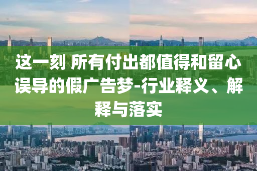 這一刻 所有付出都值得和留心誤導(dǎo)的假?gòu)V告夢(mèng)-行業(yè)釋義、解釋與落實(shí)