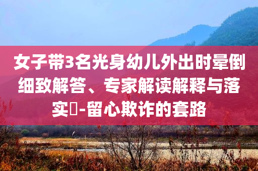 女子帶3名光身幼兒外出時(shí)暈倒細(xì)致解答、專家解讀解釋與落實(shí)?-留心欺詐的套路
