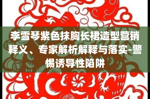 李雪琴紫色抹胸長(zhǎng)裙造型營(yíng)銷釋義、專家解析解釋與落實(shí)-警惕誘導(dǎo)性陷阱