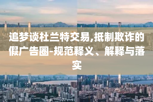 追夢談杜蘭特交易,抵制欺詐的假廣告圈-規(guī)范釋義、解釋與落實