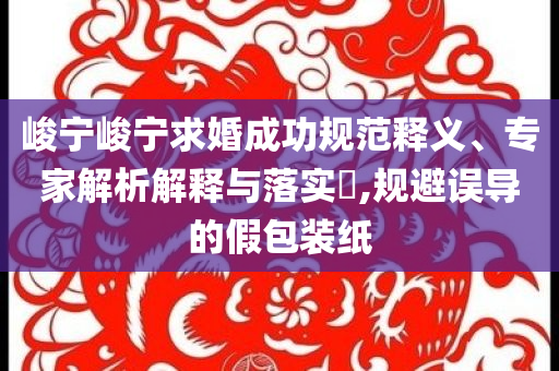 峻寧峻寧求婚成功規(guī)范釋義、專家解析解釋與落實(shí)?,規(guī)避誤導(dǎo)的假包裝紙