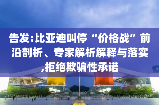 告發(fā):比亞迪叫?！皟r(jià)格戰(zhàn)”前沿剖析、專家解析解釋與落實(shí),拒絕欺騙性承諾