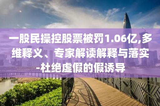 一股民操控股票被罰1.06億,多維釋義、專家解讀解釋與落實-杜絕虛假的假誘導(dǎo)