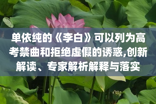 單依純的《李白》可以列為高考禁曲和拒絕虛假的誘惑,創(chuàng)新解讀、專(zhuān)家解析解釋與落實(shí)