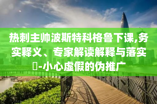 熱刺主帥波斯特科格魯下課,務(wù)實(shí)釋義、專(zhuān)家解讀解釋與落實(shí)?-小心虛假的偽推廣