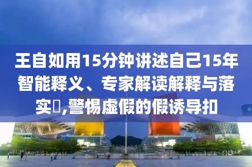 王自如用15分鐘講述自己15年智能釋義、專家解讀解釋與落實(shí)?,警惕虛假的假誘導(dǎo)扣
