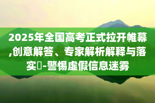 2025年全國高考正式拉開帷幕,創(chuàng)意解答、專家解析解釋與落實?-警惕虛假信息迷霧