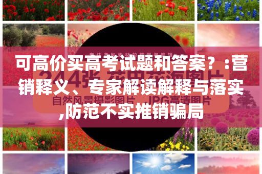 可高價買高考試題和答案？:營銷釋義、專家解讀解釋與落實,防范不實推銷騙局