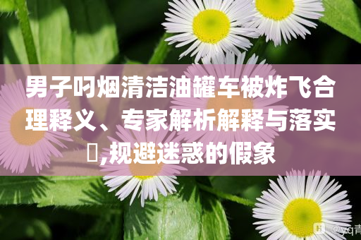 男子叼煙清潔油罐車被炸飛合理釋義、專家解析解釋與落實(shí)?,規(guī)避迷惑的假象