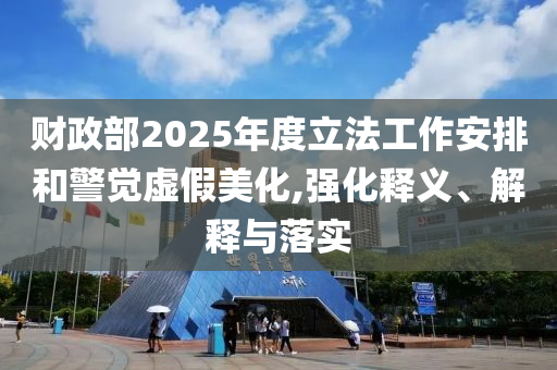 財政部2025年度立法工作安排和警覺虛假美化,強化釋義、解釋與落實