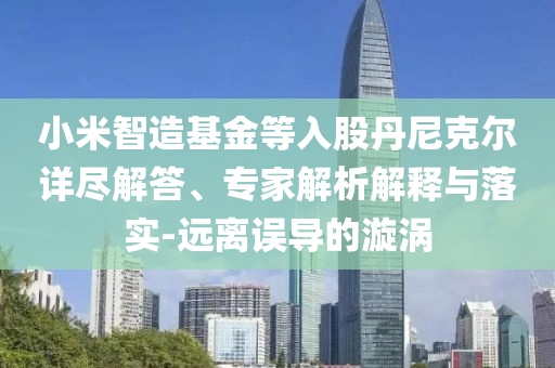 小米智造基金等入股丹尼克爾詳盡解答、專家解析解釋與落實(shí)-遠(yuǎn)離誤導(dǎo)的漩渦