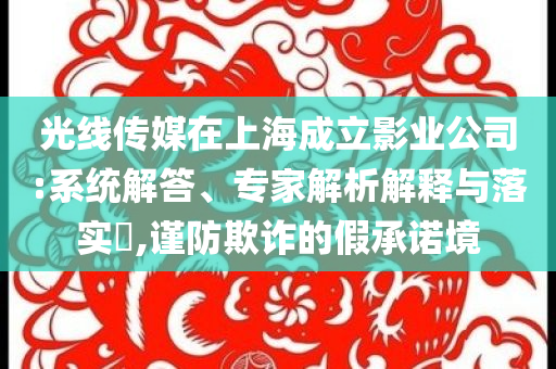 光線傳媒在上海成立影業(yè)公司:系統(tǒng)解答、專家解析解釋與落實(shí)?,謹(jǐn)防欺詐的假承諾境