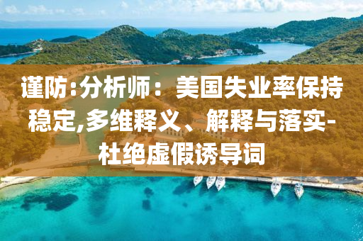 謹(jǐn)防:分析師：美國(guó)失業(yè)率保持穩(wěn)定,多維釋義、解釋與落實(shí)-杜絕虛假誘導(dǎo)詞