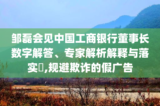 鄒磊會(huì)見(jiàn)中國(guó)工商銀行董事長(zhǎng)數(shù)字解答、專家解析解釋與落實(shí)?,規(guī)避欺詐的假?gòu)V告