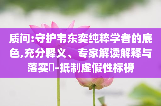 質(zhì)問:守護(hù)韋東奕純粹學(xué)者的底色,充分釋義、專家解讀解釋與落實?-抵制虛假性標(biāo)榜