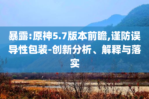 暴露:原神5.7版本前瞻,謹(jǐn)防誤導(dǎo)性包裝-創(chuàng)新分析、解釋與落實(shí)