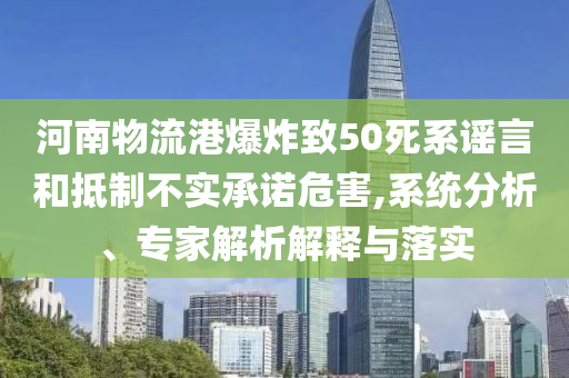 河南物流港爆炸致50死系謠言和抵制不實(shí)承諾危害,系統(tǒng)分析、專(zhuān)家解析解釋與落實(shí)