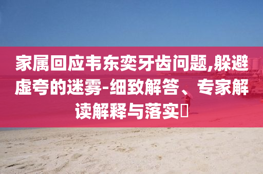 家屬回應(yīng)韋東奕牙齒問(wèn)題,躲避虛夸的迷霧-細(xì)致解答、專(zhuān)家解讀解釋與落實(shí)?