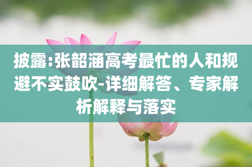 披露:張韶涵高考最忙的人和規(guī)避不實(shí)鼓吹-詳細(xì)解答、專家解析解釋與落實(shí)