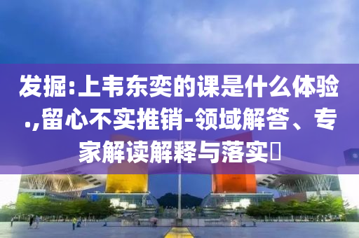 發(fā)掘:上韋東奕的課是什么體驗.,留心不實推銷-領(lǐng)域解答、專家解讀解釋與落實?