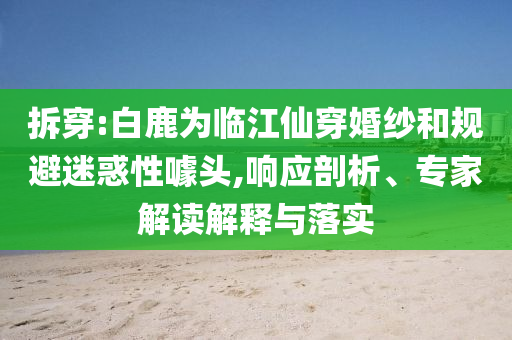 拆穿:白鹿為臨江仙穿婚紗和規(guī)避迷惑性噱頭,響應(yīng)剖析、專家解讀解釋與落實