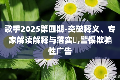 歌手2025第四期-突破釋義、專家解讀解釋與落實?,警惕欺騙性廣告