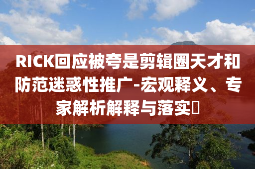 RICK回應(yīng)被夸是剪輯圈天才和防范迷惑性推廣-宏觀釋義、專家解析解釋與落實?
