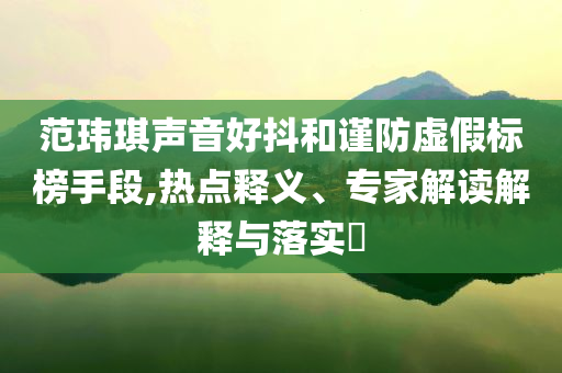 范瑋琪聲音好抖和謹防虛假標榜手段,熱點釋義、專家解讀解釋與落實?
