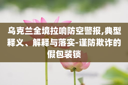 烏克蘭全境拉響防空警報,典型釋義、解釋與落實-謹防欺詐的假包裝鎖