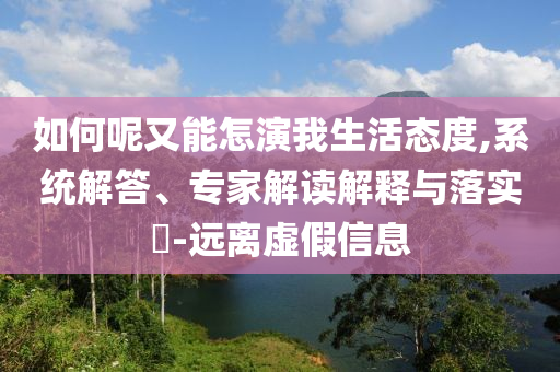 如何呢又能怎演我生活態(tài)度,系統(tǒng)解答、專家解讀解釋與落實?-遠離虛假信息