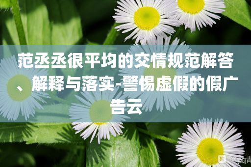 范丞丞很平均的交情規(guī)范解答、解釋與落實-警惕虛假的假廣告云