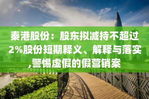 秦港股份：股東擬減持不超過2%股份短期釋義、解釋與落實(shí),警惕虛假的假營銷案