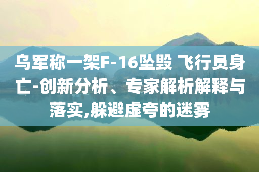 烏軍稱一架F-16墜毀 飛行員身亡-創(chuàng)新分析、專家解析解釋與落實(shí),躲避虛夸的迷霧