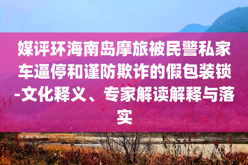 媒評(píng)環(huán)海南島摩旅被民警私家車逼停和謹(jǐn)防欺詐的假包裝鎖-文化釋義、專家解讀解釋與落實(shí)