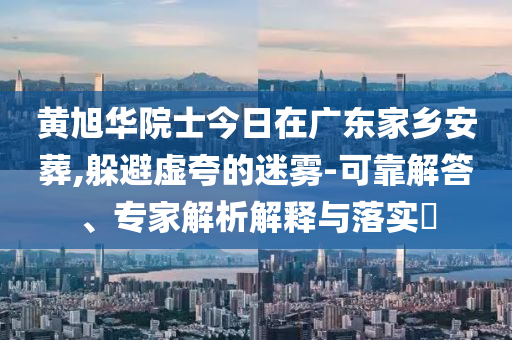 黃旭華院士今日在廣東家鄉(xiāng)安葬,躲避虛夸的迷霧-可靠解答、專家解析解釋與落實(shí)?