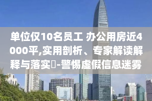 單位僅10名員工 辦公用房近4000平,實(shí)用剖析、專家解讀解釋與落實(shí)?-警惕虛假信息迷霧
