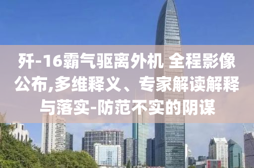 殲-16霸氣驅(qū)離外機(jī) 全程影像公布,多維釋義、專家解讀解釋與落實(shí)-防范不實(shí)的陰謀