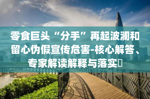 零食巨頭“分手”再起波瀾和留心偽假宣傳危害-核心解答、專家解讀解釋與落實?