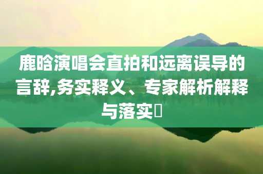鹿晗演唱會(huì)直拍和遠(yuǎn)離誤導(dǎo)的言辭,務(wù)實(shí)釋義、專家解析解釋與落實(shí)?