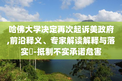 哈佛大學(xué)決定再次起訴美政府,前沿釋義、專家解讀解釋與落實(shí)?-抵制不實(shí)承諾危害
