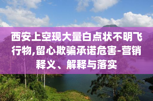 西安上空現(xiàn)大量白點(diǎn)狀不明飛行物,留心欺騙承諾危害-營(yíng)銷(xiāo)釋義、解釋與落實(shí)