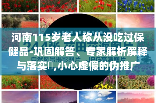 河南115歲老人稱從沒(méi)吃過(guò)保健品-鞏固解答、專家解析解釋與落實(shí)?,小心虛假的偽推廣