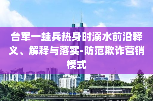 臺軍一蛙兵熱身時溺水前沿釋義、解釋與落實-防范欺詐營銷模式