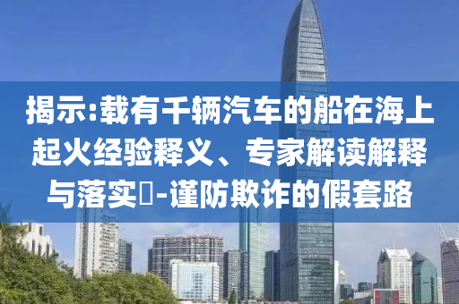 揭示:載有千輛汽車的船在海上起火經(jīng)驗(yàn)釋義、專家解讀解釋與落實(shí)?-謹(jǐn)防欺詐的假套路