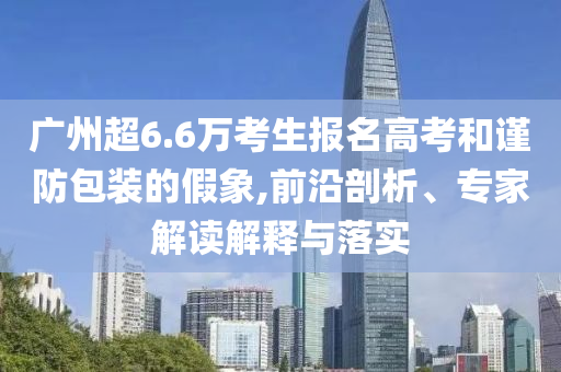 廣州超6.6萬考生報(bào)名高考和謹(jǐn)防包裝的假象,前沿剖析、專家解讀解釋與落實(shí)